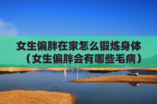 女生偏胖在家怎么锻炼身体（女生偏胖会有哪些毛病）