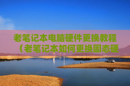 老笔记本电脑硬件更换教程（老笔记本如何更换固态硬盘）