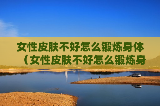 女性皮肤不好怎么锻炼身体（女性皮肤不好怎么锻炼身体视频）