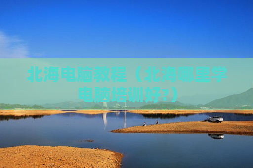 北海电脑教程（北海哪里学电脑培训好?）