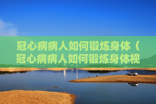 冠心病病人如何锻炼身体（冠心病病人如何锻炼身体视频）