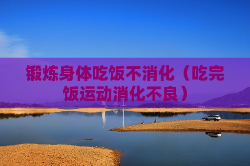 锻炼身体吃饭不消化（吃完饭运动消化不良）