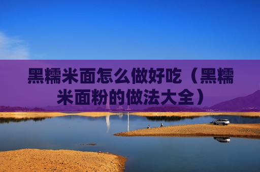 黑糯米面怎么做好吃（黑糯米面粉的做法大全）