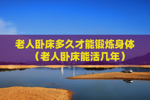 老人卧床多久才能锻炼身体（老人卧床能活几年）