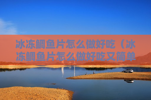 冰冻鲷鱼片怎么做好吃（冰冻鲷鱼片怎么做好吃又简单）