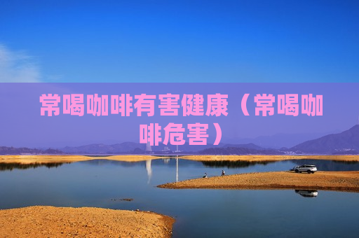 常喝咖啡有害健康（常喝咖啡危害）