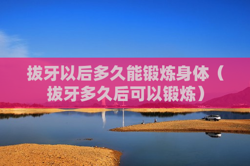 拔牙以后多久能锻炼身体（拔牙多久后可以锻炼）