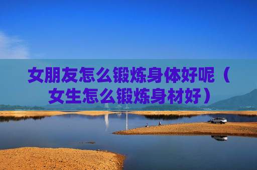 女朋友怎么锻炼身体好呢（女生怎么锻炼身材好）