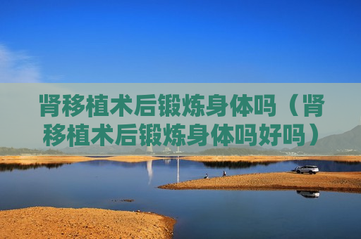 肾移植术后锻炼身体吗（肾移植术后锻炼身体吗好吗）