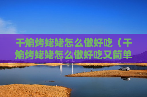 干煸烤姥姥怎么做好吃（干煸烤姥姥怎么做好吃又简单）