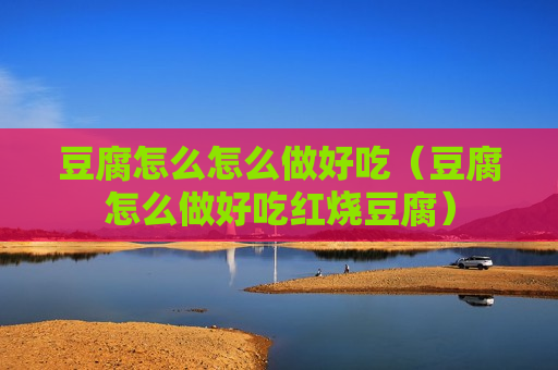 豆腐怎么怎么做好吃（豆腐怎么做好吃红烧豆腐）