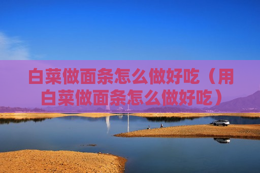 白菜做面条怎么做好吃（用白菜做面条怎么做好吃）