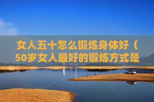 女人五十怎么锻炼身体好（50岁女人最好的锻炼方式是什么）