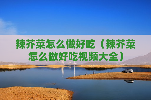 辣芥菜怎么做好吃（辣芥菜怎么做好吃视频大全）