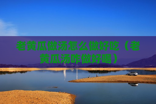 老黄瓜做汤怎么做好吃（老黄瓜汤咋做好喝）