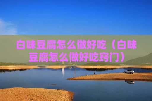 白味豆腐怎么做好吃（白味豆腐怎么做好吃窍门）
