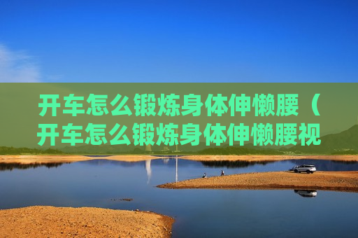 开车怎么锻炼身体伸懒腰（开车怎么锻炼身体伸懒腰视频）