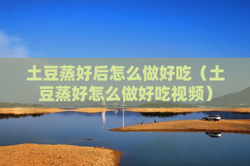土豆蒸好后怎么做好吃（土豆蒸好怎么做好吃视频）