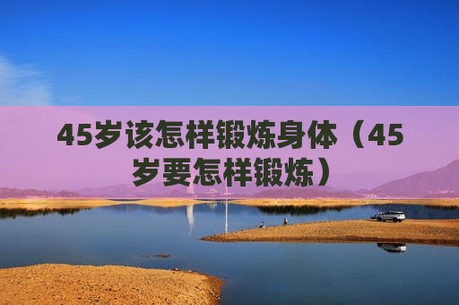 45岁该怎样锻炼身体（45岁要怎样锻炼）