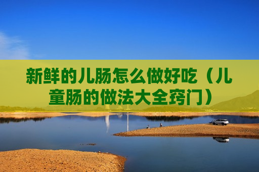 新鲜的儿肠怎么做好吃（儿童肠的做法大全窍门）