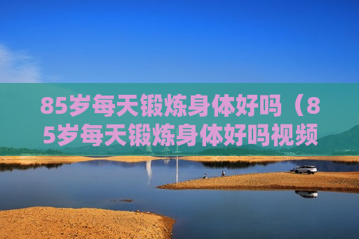 85岁每天锻炼身体好吗（85岁每天锻炼身体好吗视频）