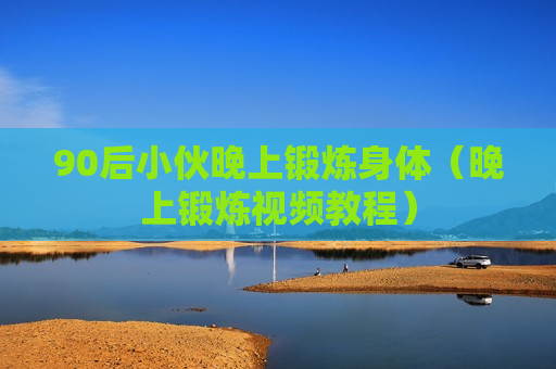 90后小伙晚上锻炼身体（晚上锻炼视频教程）