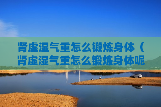 肾虚湿气重怎么锻炼身体（肾虚湿气重怎么锻炼身体呢）