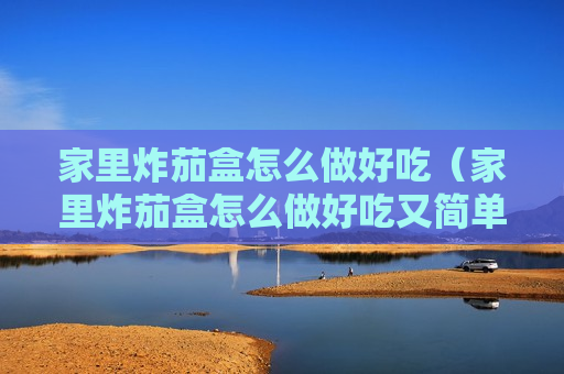 家里炸茄盒怎么做好吃（家里炸茄盒怎么做好吃又简单）