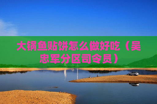大锅鱼贴饼怎么做好吃（吴忠军分区司令员）