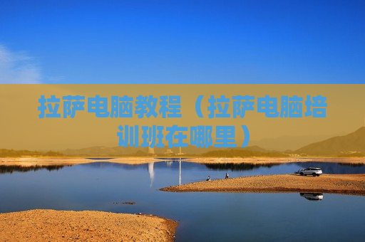 拉萨电脑教程（拉萨电脑培训班在哪里）