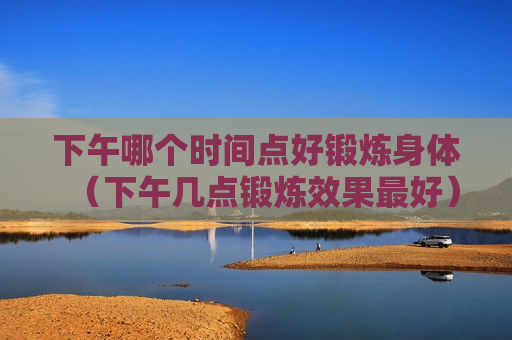 下午哪个时间点好锻炼身体（下午几点锻炼效果最好）