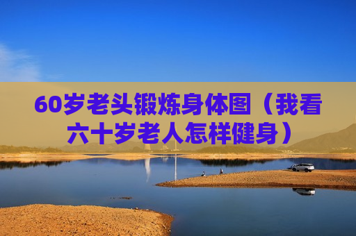 60岁老头锻炼身体图（我看六十岁老人怎样健身）