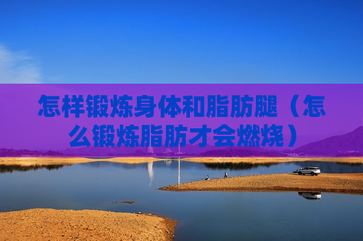 怎样锻炼身体和脂肪腿（怎么锻炼脂肪才会燃烧）