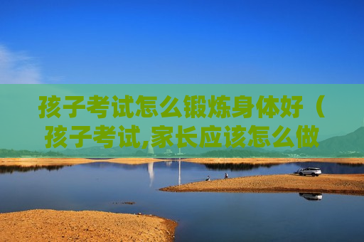 孩子考试怎么锻炼身体好（孩子考试,家长应该怎么做才好）