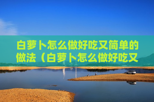 白萝卜怎么做好吃又简单的做法（白萝卜怎么做好吃又简单的做法大全）