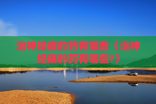 治神经痛的药有哪些（治神经痛的药有哪些?）