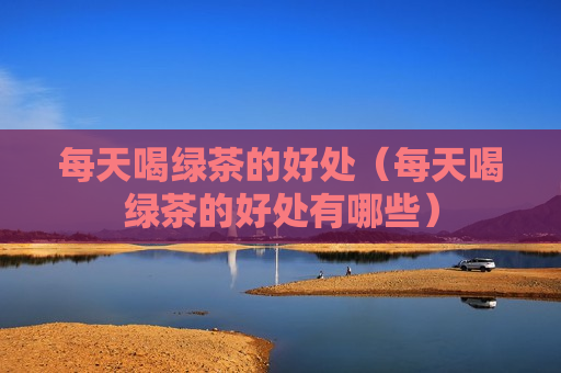 每天喝绿茶的好处（每天喝绿茶的好处有哪些）