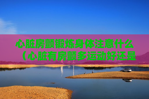 心脏房颤锻炼身体注意什么（心脏有房颤多运动好还是多休息好）
