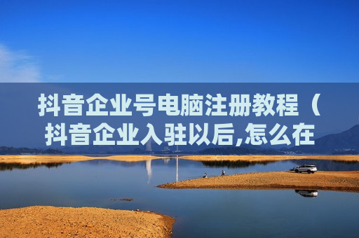抖音企业号电脑注册教程（抖音企业入驻以后,怎么在电脑登陆）