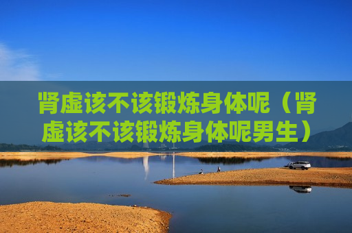 肾虚该不该锻炼身体呢（肾虚该不该锻炼身体呢男生）