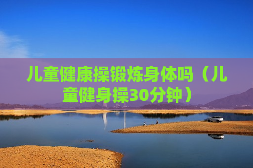 儿童健康操锻炼身体吗（儿童健身操30分钟）