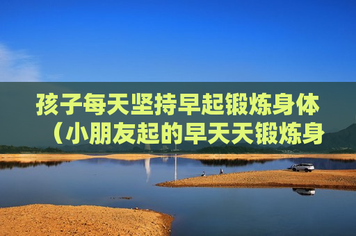 孩子每天坚持早起锻炼身体（小朋友起的早天天锻炼身体）