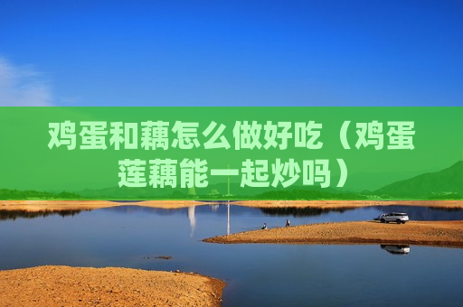 鸡蛋和藕怎么做好吃（鸡蛋莲藕能一起炒吗）