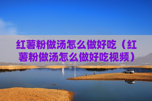 红薯粉做汤怎么做好吃（红薯粉做汤怎么做好吃视频）