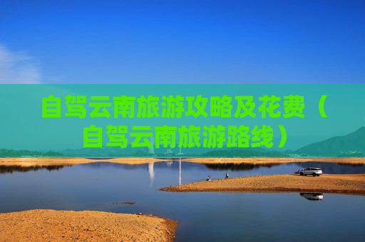 自驾云南旅游攻略及花费（自驾云南旅游路线）
