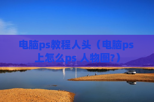电脑ps教程人头（电脑ps 上怎么ps 人物图?）