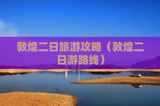 敦煌二日旅游攻略（敦煌二日游路线）
