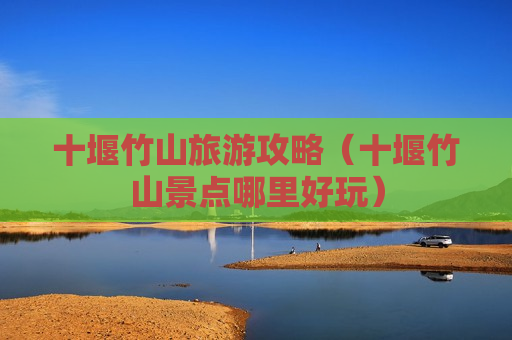 十堰竹山旅游攻略（十堰竹山景点哪里好玩）