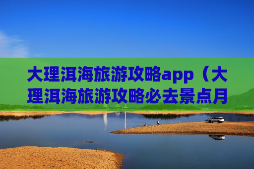 大理洱海旅游攻略app（大理洱海旅游攻略必去景点月亮宫）
