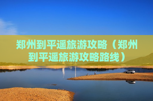郑州到平遥旅游攻略（郑州到平遥旅游攻略路线）